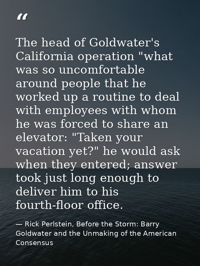 The head of Goldwater's California operation "what was so uncomfortable around people that he worked up a routine to dea — Rick Perlstein, Before the Storm: Barry Goldwater and the Unmaking of the American Consensus