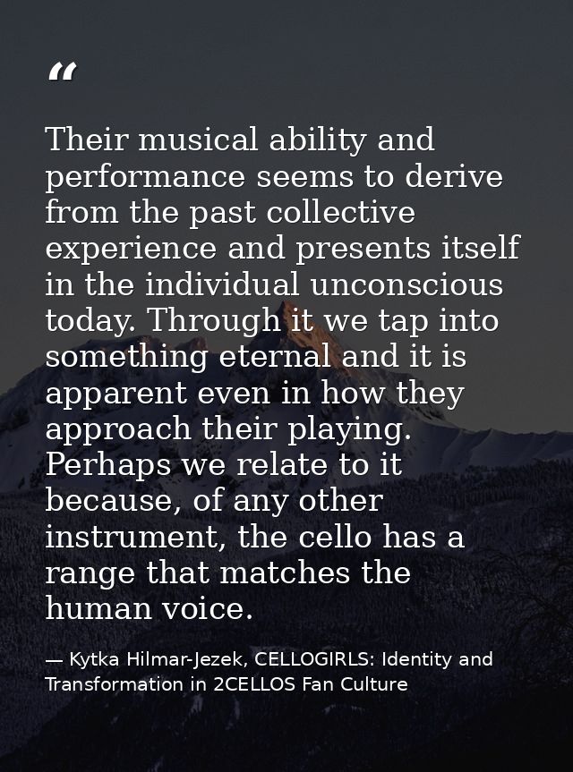 Their musical ability and performance seems to derive from the past collective experience and presents itself in the ind — Kytka Hilmar-Jezek, CELLOGIRLS: Identity and Transformation in 2CELLOS Fan Culture