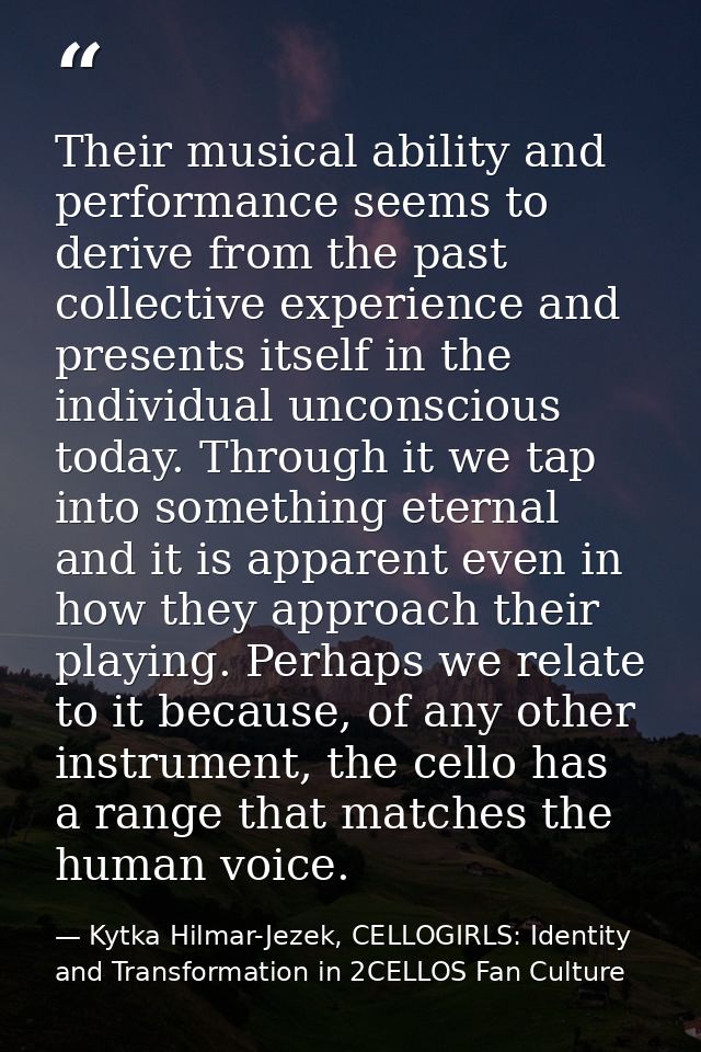 Their musical ability and performance seems to derive from the past collective experience and presents itself in the ind — Kytka Hilmar-Jezek, CELLOGIRLS: Identity and Transformation in 2CELLOS Fan Culture