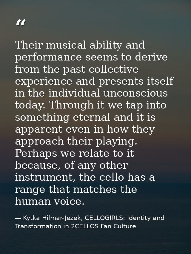 Their musical ability and performance seems to derive from the past collective experience and presents itself in the ind — Kytka Hilmar-Jezek, CELLOGIRLS: Identity and Transformation in 2CELLOS Fan Culture