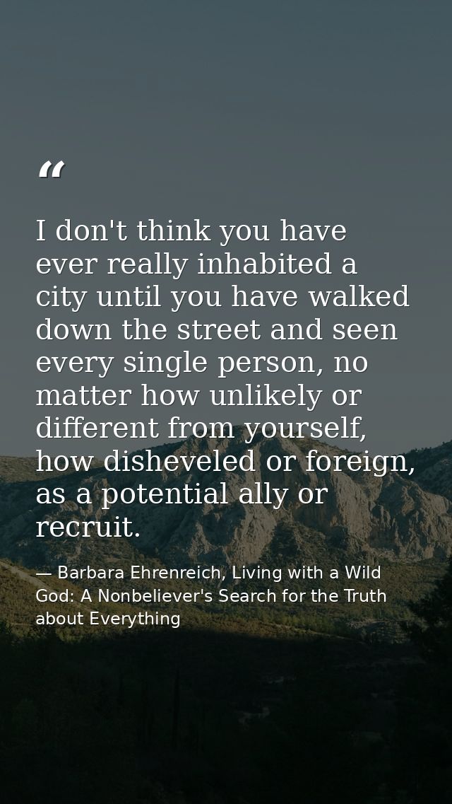 I don't think you have ever really inhabited a city until you have walked down the street and seen every single person,  — Barbara Ehrenreich, Living with a Wild God: A Nonbeliever's Search for the Truth about Everything