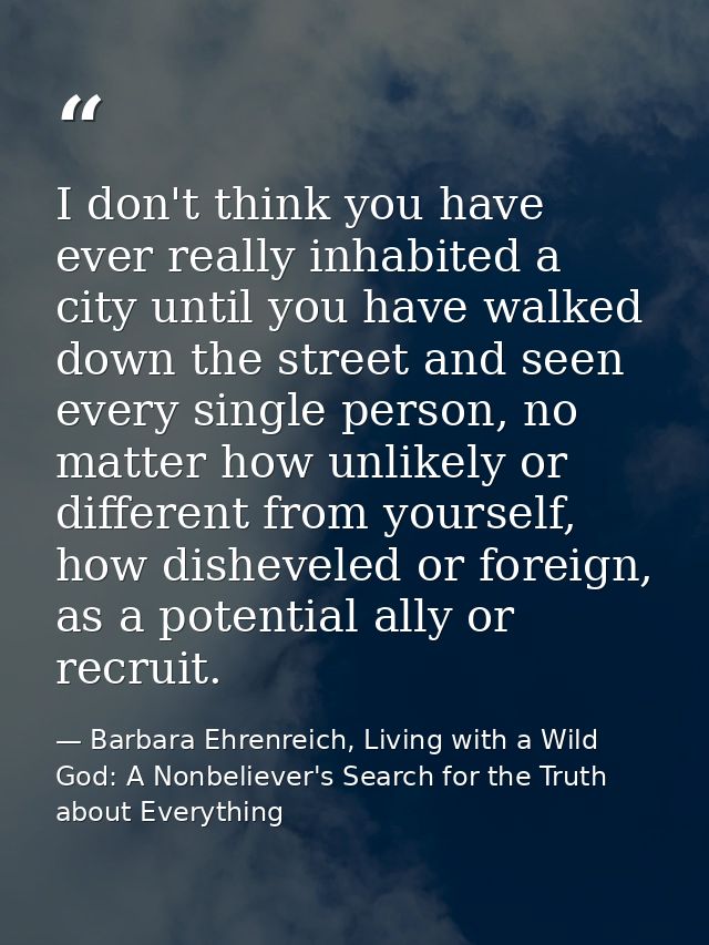 I don't think you have ever really inhabited a city until you have walked down the street and seen every single person,  — Barbara Ehrenreich, Living with a Wild God: A Nonbeliever's Search for the Truth about Everything