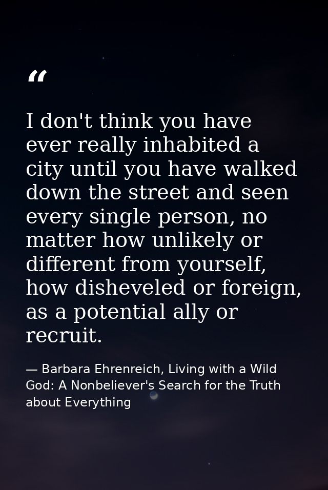 I don't think you have ever really inhabited a city until you have walked down the street and seen every single person,  — Barbara Ehrenreich, Living with a Wild God: A Nonbeliever's Search for the Truth about Everything
