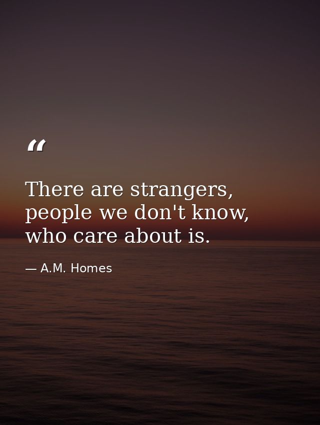 There are strangers, people we don't know, who care about is. — A.M. Homes