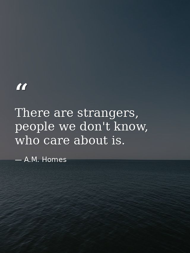 There are strangers, people we don't know, who care about is. — A.M. Homes
