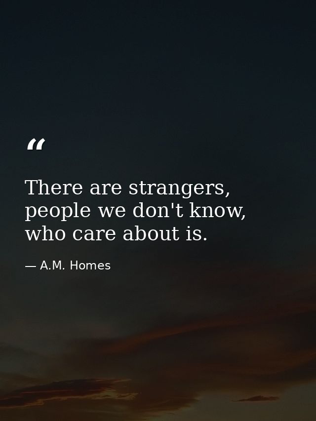 There are strangers, people we don't know, who care about is. — A.M. Homes