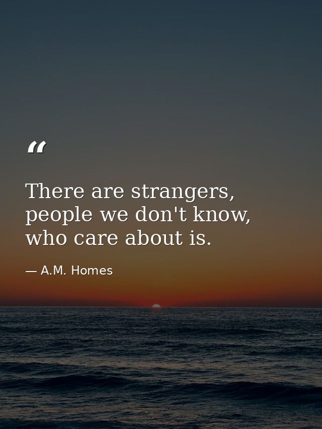 There are strangers, people we don't know, who care about is. — A.M. Homes