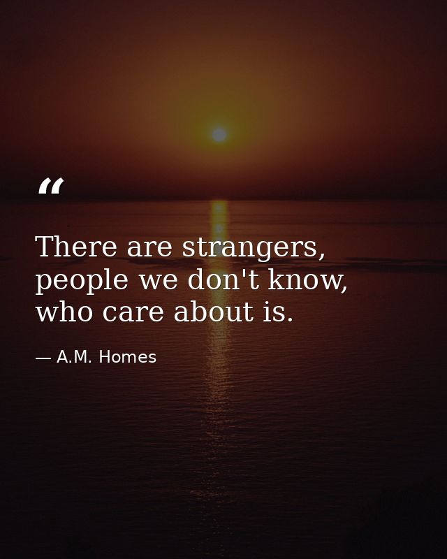 There are strangers, people we don't know, who care about is. — A.M. Homes