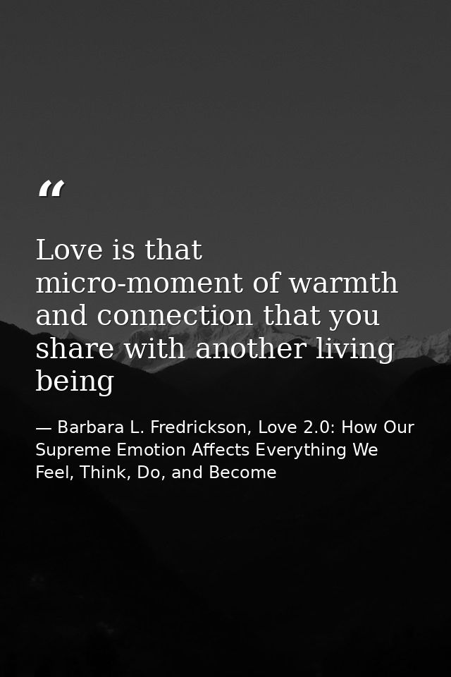 Love is that micro-moment of warmth and connection that you share with another living being — Barbara L. Fredrickson, Love 2.0: How Our Supreme Emotion Affects Everything We Feel, Think, Do, and Become