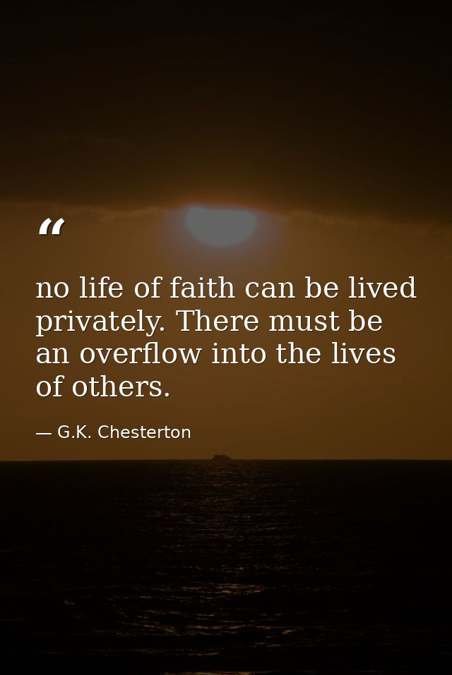 no life of faith can be lived privately. There must be an overflow into the lives of others. — G.K. Chesterton