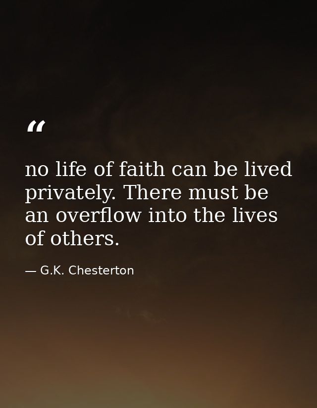 no life of faith can be lived privately. There must be an overflow into the lives of others. — G.K. Chesterton