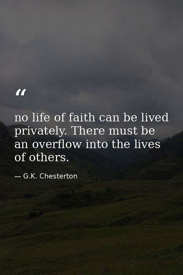 no life of faith can be lived privately. There must be an overflow into the lives of others. — G.K. Chesterton