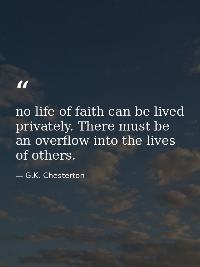no life of faith can be lived privately. There must be an overflow into the lives of others. — G.K. Chesterton