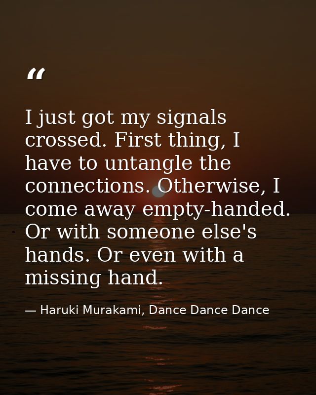 I just got my signals crossed. First thing, I have to untangle the connections. Otherwise, I come away empty-handed. Or  — Haruki Murakami, Dance Dance Dance