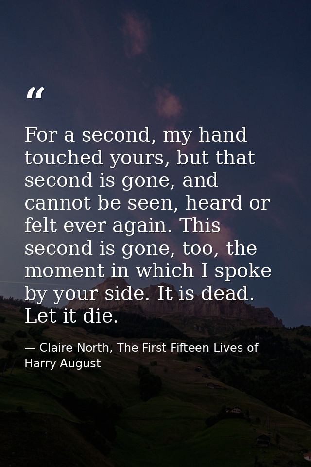 For a second, my hand touched yours, but that second is gone, and cannot be seen, heard or felt ever again. This second  — Claire North, The First Fifteen Lives of Harry August
