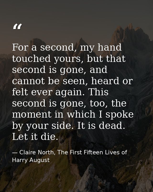 For a second, my hand touched yours, but that second is gone, and cannot be seen, heard or felt ever again. This second  — Claire North, The First Fifteen Lives of Harry August