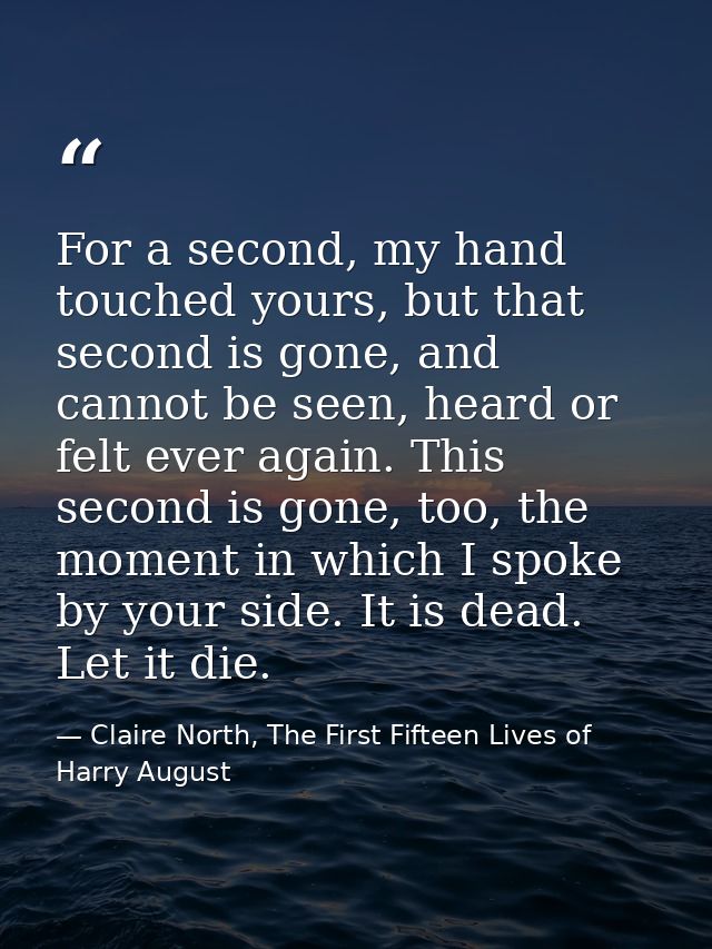 For a second, my hand touched yours, but that second is gone, and cannot be seen, heard or felt ever again. This second  — Claire North, The First Fifteen Lives of Harry August