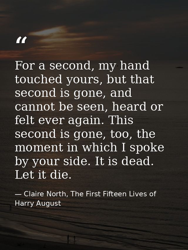 For a second, my hand touched yours, but that second is gone, and cannot be seen, heard or felt ever again. This second  — Claire North, The First Fifteen Lives of Harry August