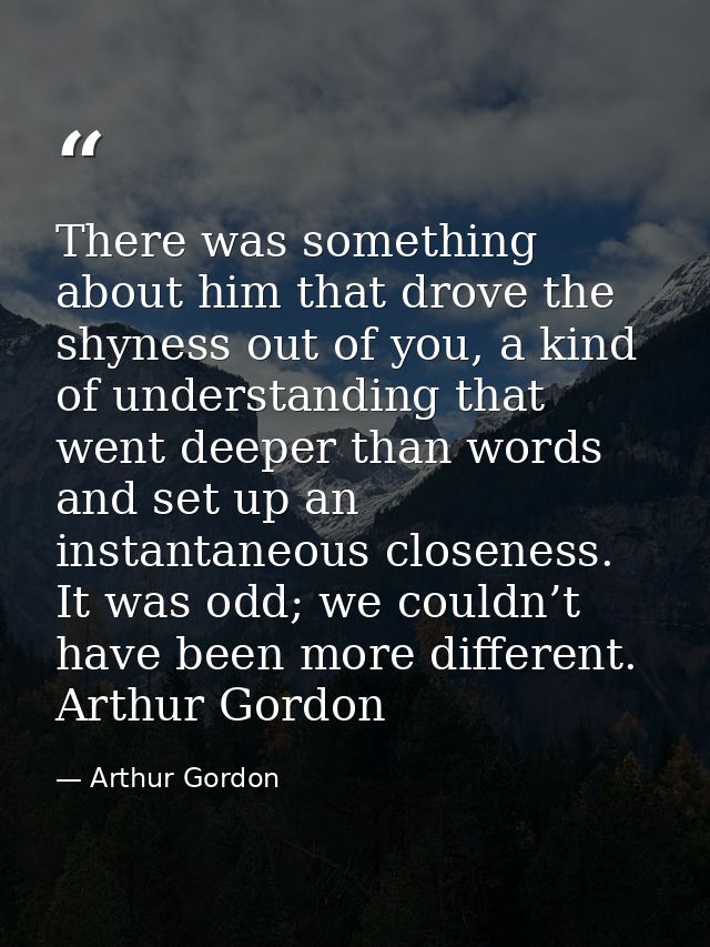 There was something about him that drove the shyness out of you, a kind of understanding that went deeper than words and — Arthur Gordon