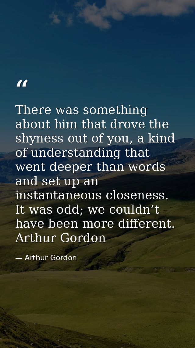 There was something about him that drove the shyness out of you, a kind of understanding that went deeper than words and — Arthur Gordon