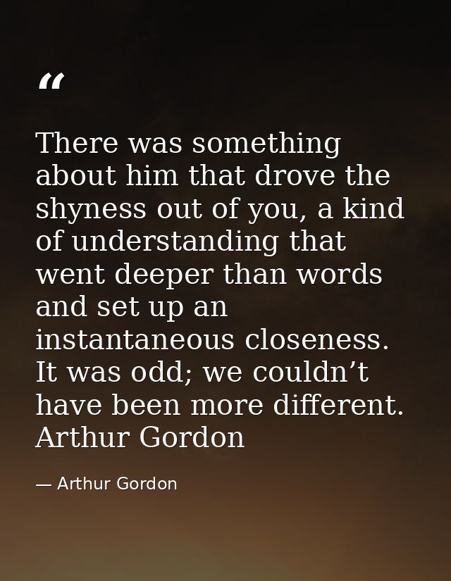 There was something about him that drove the shyness out of you, a kind of understanding that went deeper than words and — Arthur Gordon