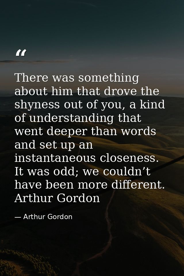 There was something about him that drove the shyness out of you, a kind of understanding that went deeper than words and — Arthur Gordon