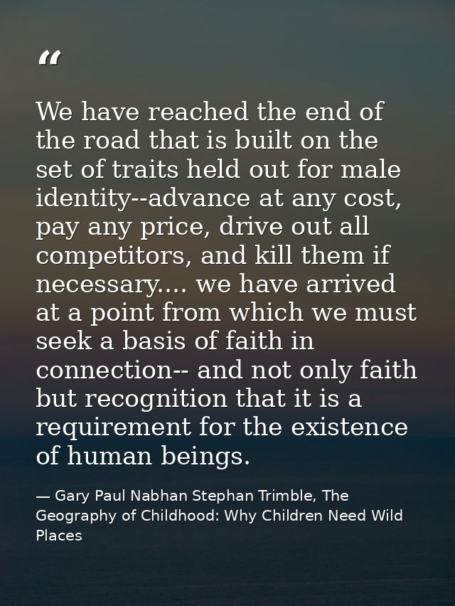 We have reached the end of the road that is built on the set of traits held out for male identity--advance at any cost,  — Gary Paul Nabhan Stephan Trimble, The Geography of Childhood: Why Children Need Wild Places