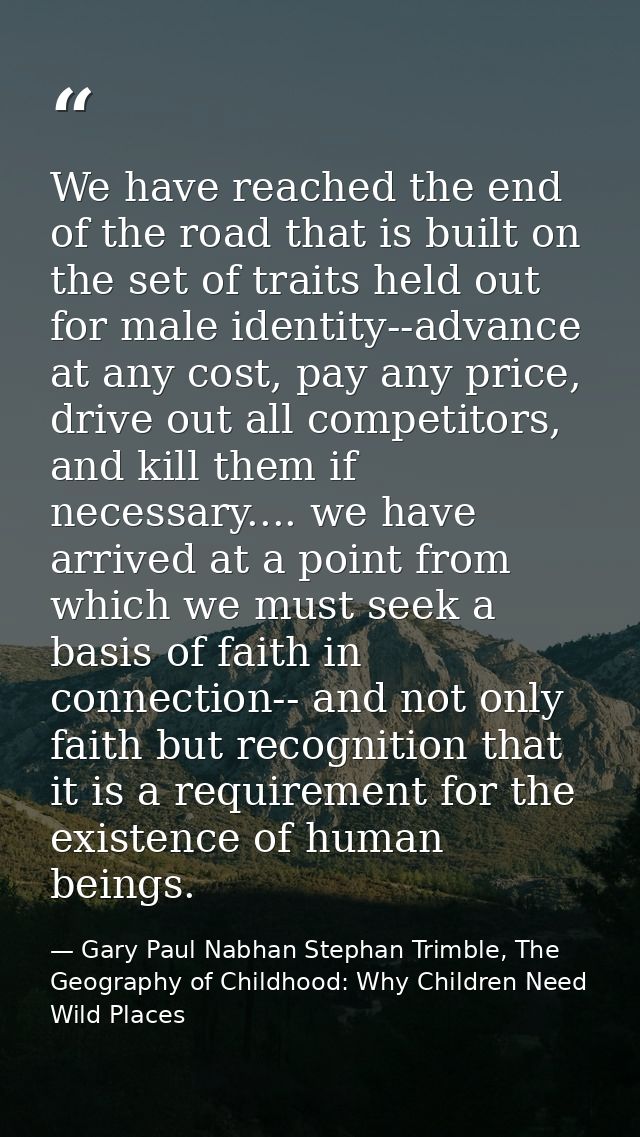 We have reached the end of the road that is built on the set of traits held out for male identity--advance at any cost,  — Gary Paul Nabhan Stephan Trimble, The Geography of Childhood: Why Children Need Wild Places