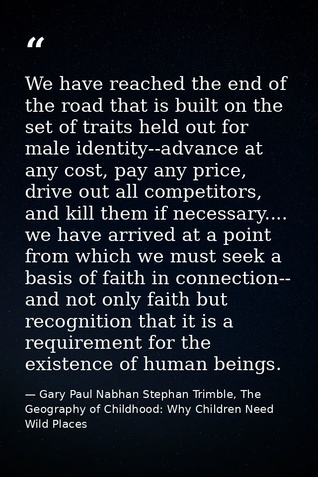 We have reached the end of the road that is built on the set of traits held out for male identity--advance at any cost,  — Gary Paul Nabhan Stephan Trimble, The Geography of Childhood: Why Children Need Wild Places