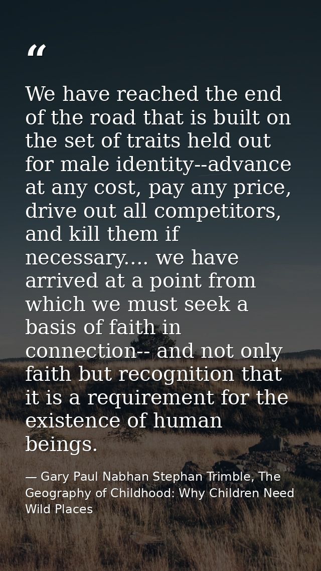 We have reached the end of the road that is built on the set of traits held out for male identity--advance at any cost,  — Gary Paul Nabhan Stephan Trimble, The Geography of Childhood: Why Children Need Wild Places