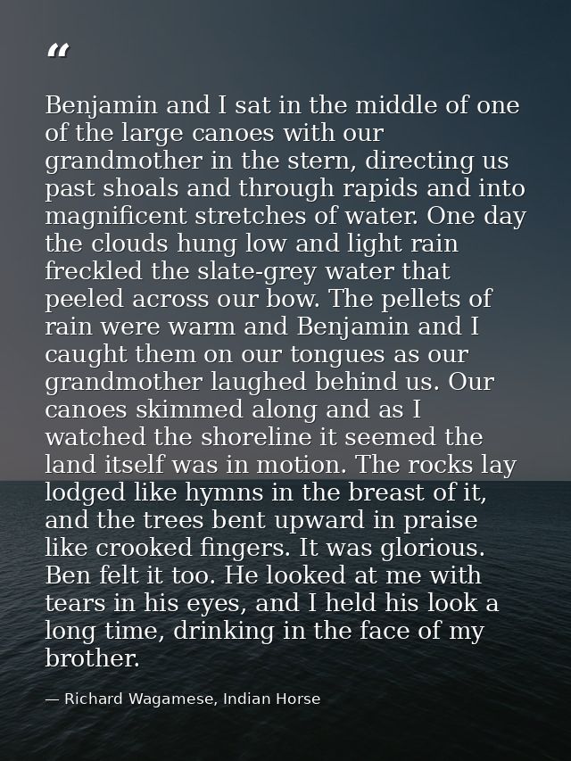 Benjamin and I sat in the middle of one of the large canoes with our grandmother in the stern, directing us past shoals  — Richard Wagamese, Indian Horse