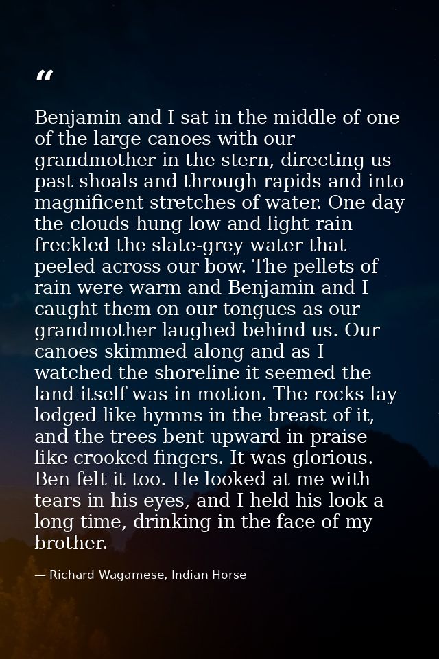 Benjamin and I sat in the middle of one of the large canoes with our grandmother in the stern, directing us past shoals  — Richard Wagamese, Indian Horse