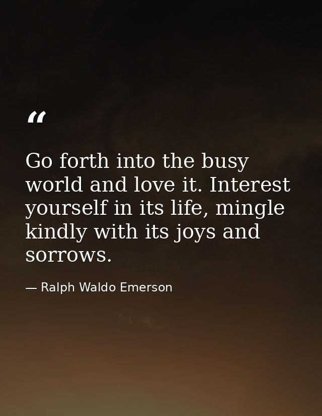 Go forth into the busy world and love it. Interest yourself in its life, mingle kindly with its joys and sorrows. — Ralph Waldo Emerson