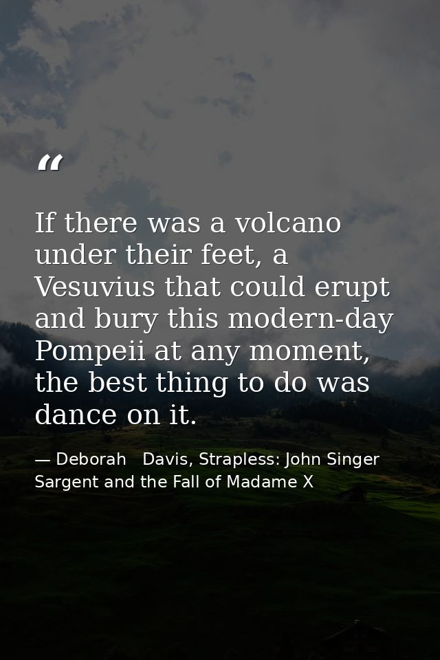 If there was a volcano under their feet, a Vesuvius that could erupt and bury this modern-day Pompeii at any moment, the — Deborah   Davis, Strapless: John Singer Sargent and the Fall of Madame X