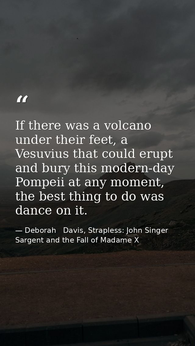 If there was a volcano under their feet, a Vesuvius that could erupt and bury this modern-day Pompeii at any moment, the — Deborah   Davis, Strapless: John Singer Sargent and the Fall of Madame X