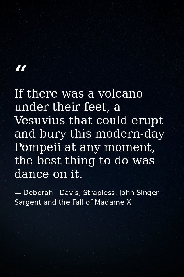 If there was a volcano under their feet, a Vesuvius that could erupt and bury this modern-day Pompeii at any moment, the — Deborah   Davis, Strapless: John Singer Sargent and the Fall of Madame X