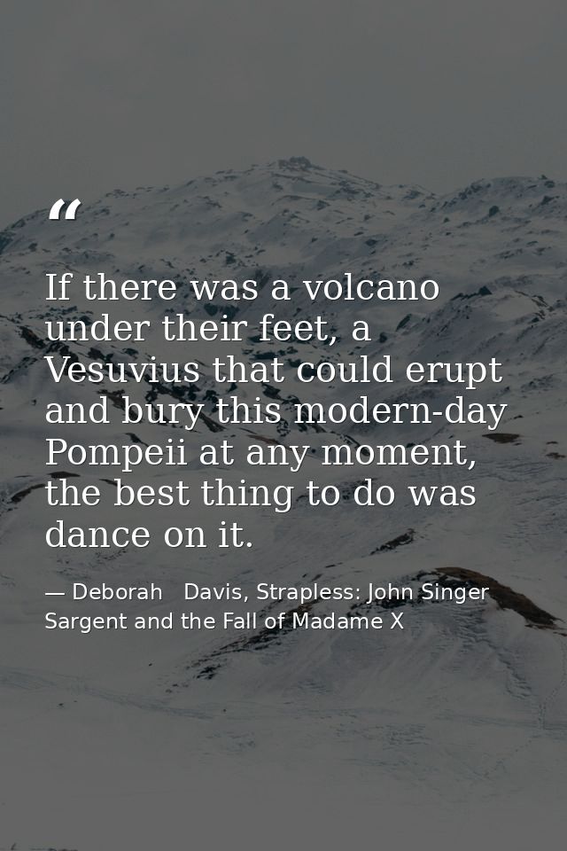 If there was a volcano under their feet, a Vesuvius that could erupt and bury this modern-day Pompeii at any moment, the — Deborah   Davis, Strapless: John Singer Sargent and the Fall of Madame X