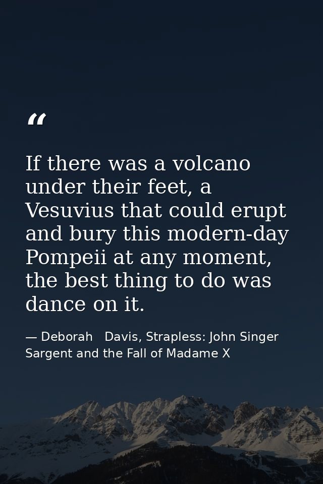 If there was a volcano under their feet, a Vesuvius that could erupt and bury this modern-day Pompeii at any moment, the — Deborah   Davis, Strapless: John Singer Sargent and the Fall of Madame X