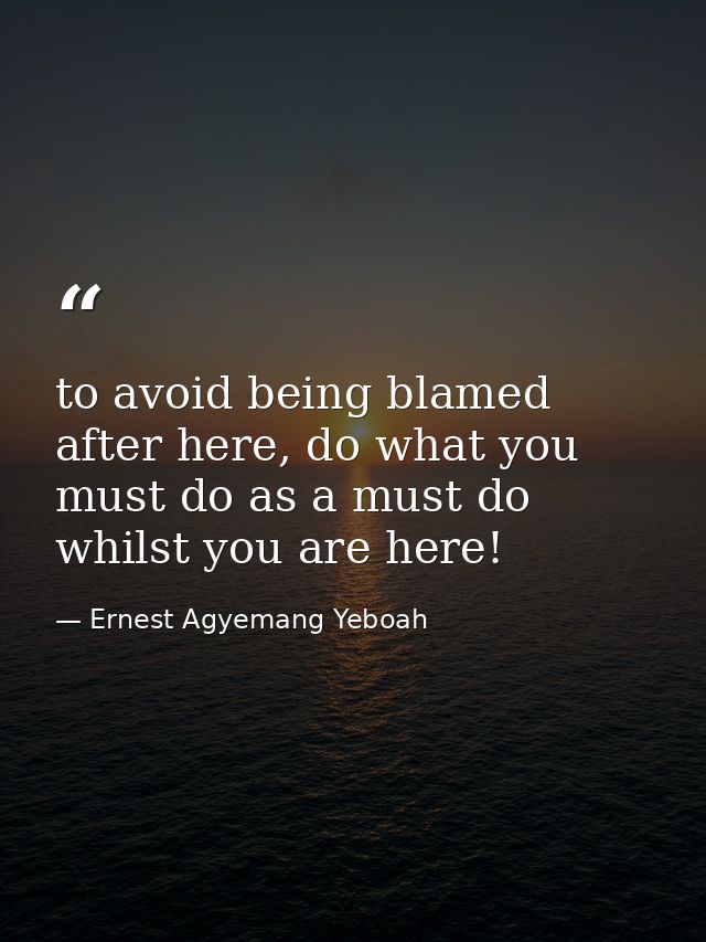 to avoid being blamed after here, do what you must do as a must do whilst you are here! — Ernest Agyemang Yeboah