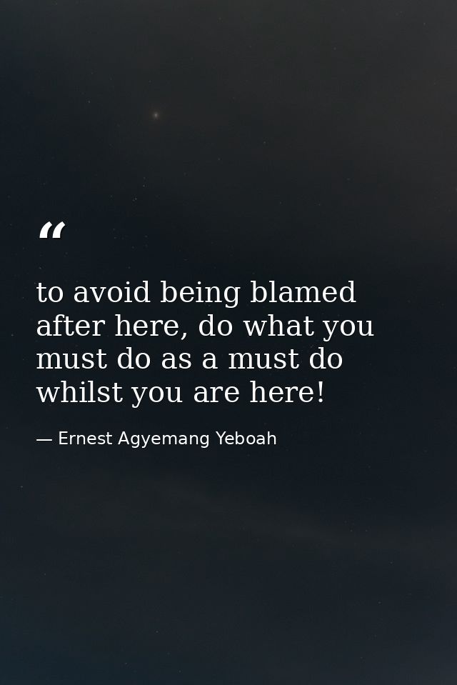 to avoid being blamed after here, do what you must do as a must do whilst you are here! — Ernest Agyemang Yeboah