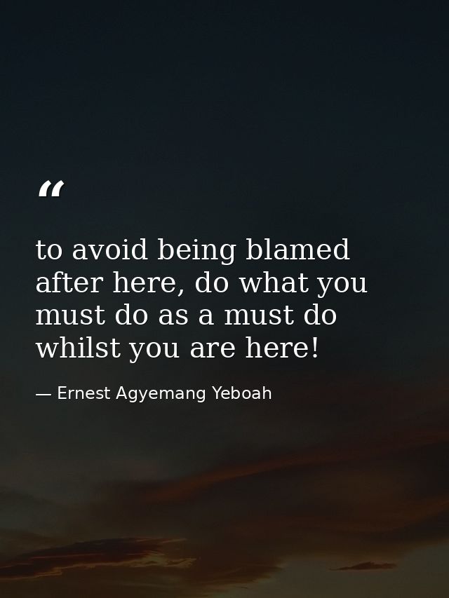 to avoid being blamed after here, do what you must do as a must do whilst you are here! — Ernest Agyemang Yeboah