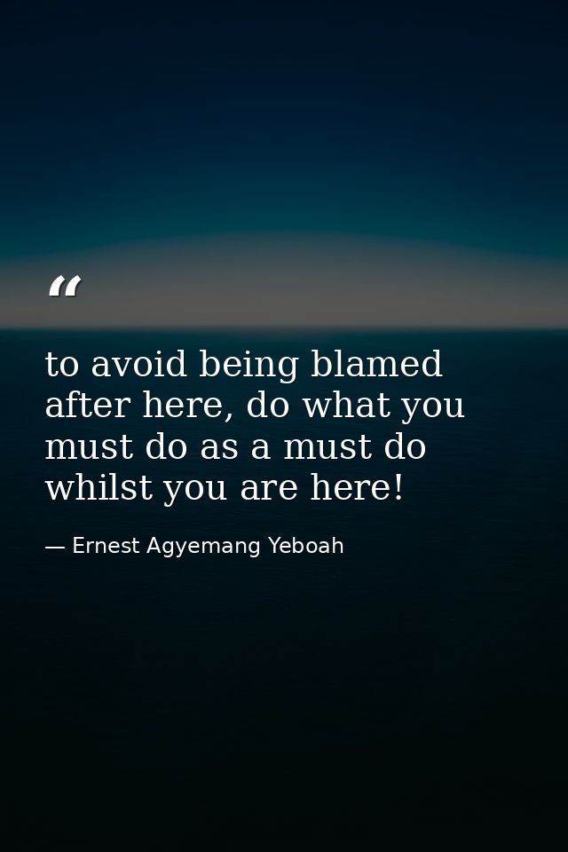 to avoid being blamed after here, do what you must do as a must do whilst you are here! — Ernest Agyemang Yeboah