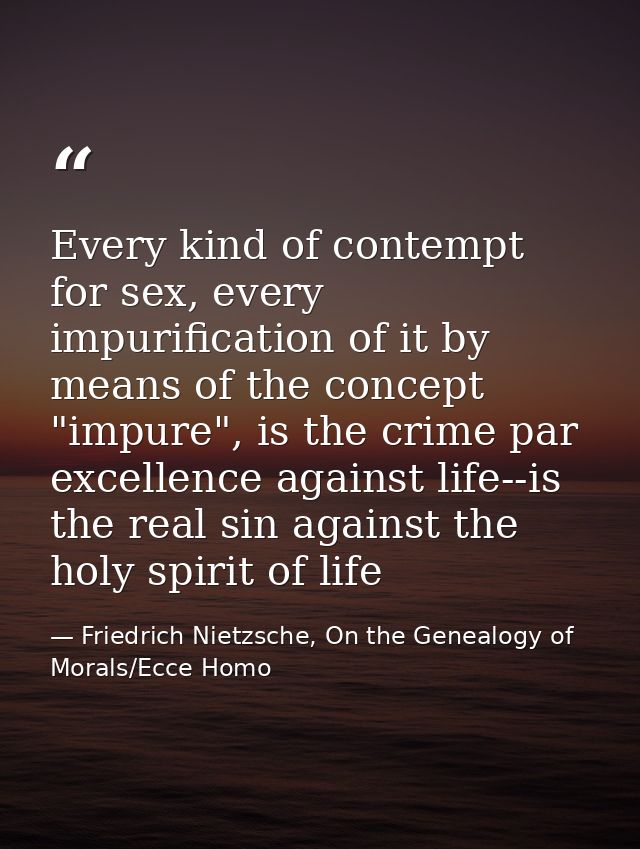 Every kind of contempt for sex, every impurification of it by means of the concept "impure", is the crime par excellence — Friedrich Nietzsche, On the Genealogy of Morals/Ecce Homo
