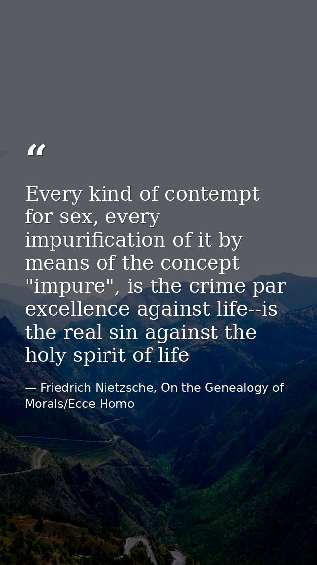 Every kind of contempt for sex, every impurification of it by means of the concept "impure", is the crime par excellence — Friedrich Nietzsche, On the Genealogy of Morals/Ecce Homo