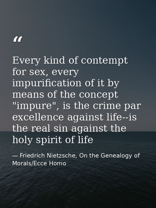 Every kind of contempt for sex, every impurification of it by means of the concept "impure", is the crime par excellence — Friedrich Nietzsche, On the Genealogy of Morals/Ecce Homo