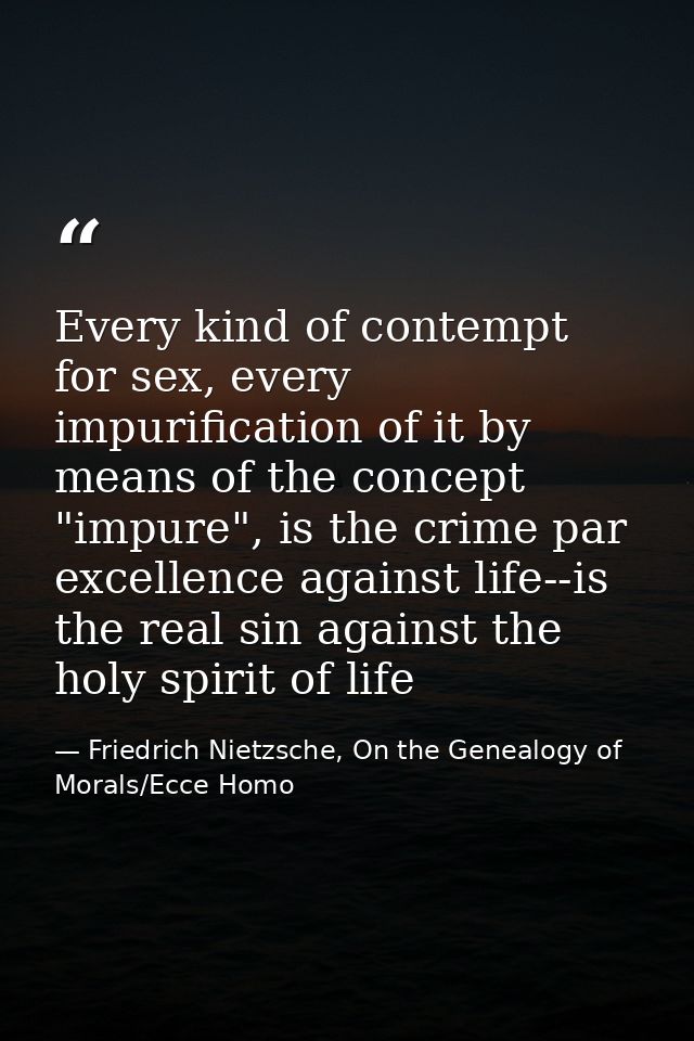 Every kind of contempt for sex, every impurification of it by means of the concept "impure", is the crime par excellence — Friedrich Nietzsche, On the Genealogy of Morals/Ecce Homo