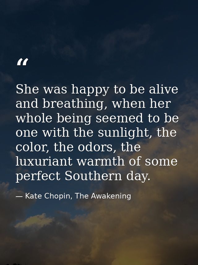 She was happy to be alive and breathing, when her whole being seemed to be one with the sunlight, the color, the odors,  — Kate Chopin, The Awakening