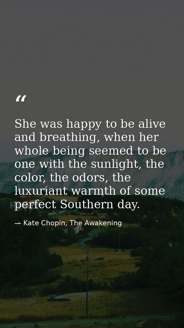 She was happy to be alive and breathing, when her whole being seemed to be one with the sunlight, the color, the odors,  — Kate Chopin, The Awakening