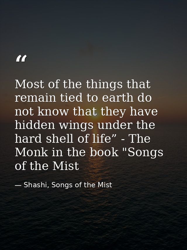 Most of the things that remain tied to earth do not know that they have hidden wings under the hard shell of life” - The — Shashi, Songs of the Mist