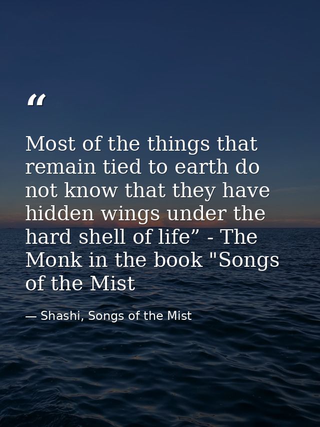 Most of the things that remain tied to earth do not know that they have hidden wings under the hard shell of life” - The — Shashi, Songs of the Mist
